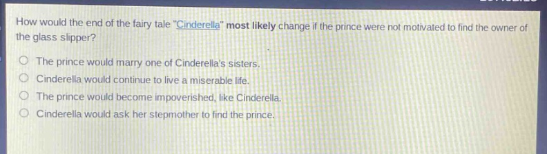 how would the end of the fairy tale \cinderella\ most likely change if the prince were not motivated to find the owner of the glass slipper?\nthe prince would marry one of cinderellas sisters.\ncinderella would continue to live a miserable life.\nthe prince would become impoverished, like cinderella.\ncinderella would ask her stepmother to find the prince.