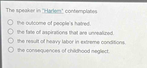 the speaker in \harlem\ contemplates\nthe outcome of peoples hatred.\nthe fate of aspirations that are unrealized.\nthe result of heavy labor in extreme conditions.\nthe consequences of childhood neglect.