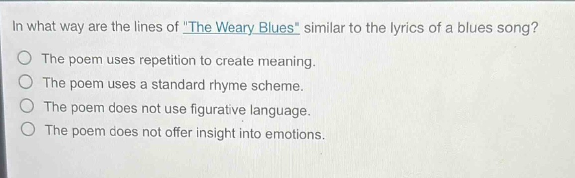 in what way are the lines of \the weary blues\ similar to the lyrics of a blues song?\nthe poem uses repetition to create meaning.\nthe poem uses a standard rhyme scheme.\nthe poem does not use figurative language.\nthe poem does not offer insight into emotions.