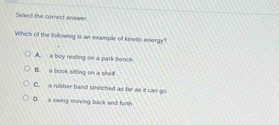 select the correct answer. which of the following is an example of kinetic energy? a. a boy resting on a park bench b. a book sitting on a shelf c. a rubber band stretched as far as it can go d. a swing moving back and forth