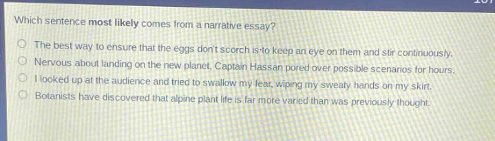 which sentence most likely comes from a narrative essay?\nthe best way to ensure that the eggs dont scorch is to keep an eye on them and stir continuously.\nnervous about landing on the new planet, captain hassan pored over possible scenarios for hours.\ni looked up at the audience and tried to swallow my fear, wiping my sweaty hands on my skirt.\nbotanists have discovered that alpine plant life is far more varied than was previously thought.