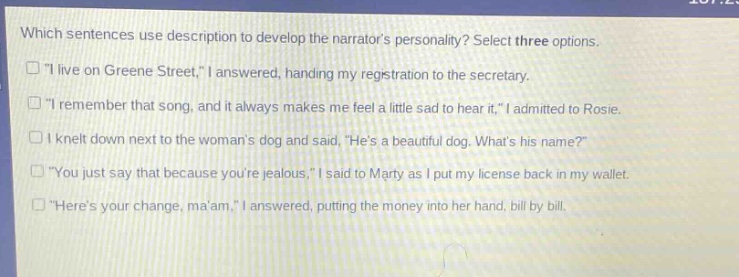which sentences use description to develop the narrators personality? select three options.\n□ \i live on greene street,\ i answered, handing my registration to the secretary.\n□ \i remember that song, and it always makes me feel a little sad to hear it,\ i admitted to rosie.\n□ i knelt down next to the womans dog and said, \hes a beautiful dog. whats his name?\\n□ \you just say that because youre jealous,\ i said to marty as i put my license back in my wallet.\n□ \heres your change, maam,\ i answered, putting the money into her hand, bill by bill.