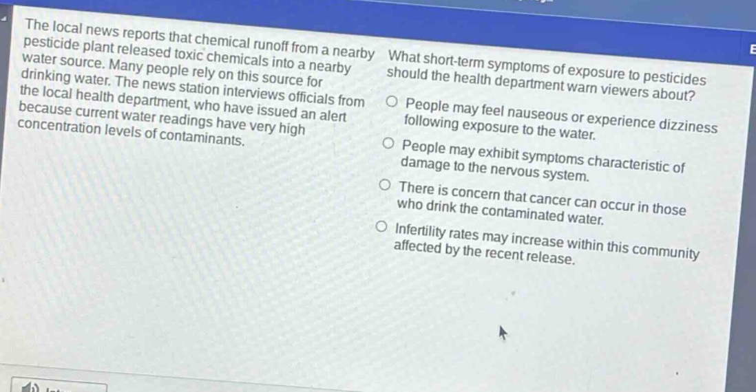 the local news reports that chemical runoff from a nearby pesticide plant released toxic chemicals into a nearby water source. many people rely on this source for drinking water. the news station interviews officials from the local health department, who have issued an alert because current water readings have very high concentration levels of contaminants. what short - term symptoms of exposure to pesticides should the health department warn viewers about? people may feel nauseous or experience dizziness following exposure to the water. people may exhibit symptoms characteristic of damage to the nervous system. there is concern that cancer can occur in those who drink the contaminated water. infertility rates may increase within this community affected by the recent release.