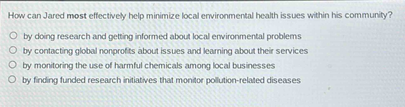 how can jared most effectively help minimize local environmental health issues within his community?\nby doing research and getting informed about local environmental problems\nby contacting global nonprofits about issues and learning about their services\nby monitoring the use of harmful chemicals among local businesses\nby finding funded research initiatives that monitor pollution - related diseases