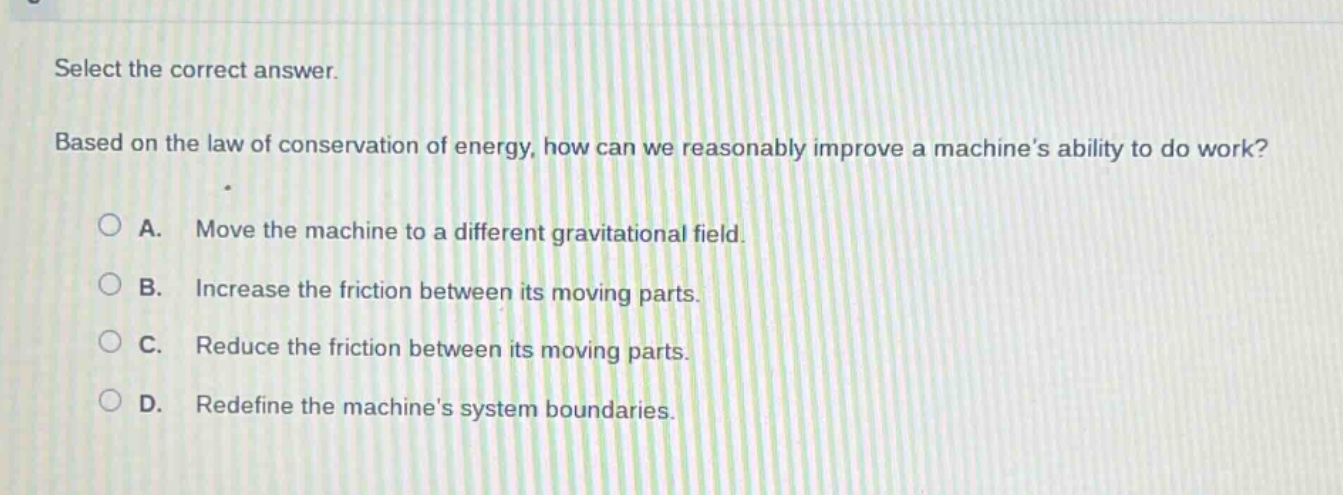 select the correct answer.\nbased on the law of conservation of energy, how can we reasonably improve a machines ability to do work?\na. move the machine to a different gravitational field.\nb. increase the friction between its moving parts.\nc. reduce the friction between its moving parts.\nd. redefine the machines system boundaries.