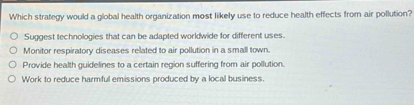 which strategy would a global health organization most likely use to reduce health effects from air pollution?\nsuggest technologies that can be adapted worldwide for different uses.\nmonitor respiratory diseases related to air pollution in a small town.\nprovide health guidelines to a certain region suffering from air pollution.\nwork to reduce harmful emissions produced by a local business.