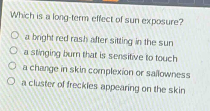 which is a long - term effect of sun exposure?\n○ a bright red rash after sitting in the sun\n○ a stinging burn that is sensitive to touch\n○ a change in skin complexion or sallowness\n○ a cluster of freckles appearing on the skin