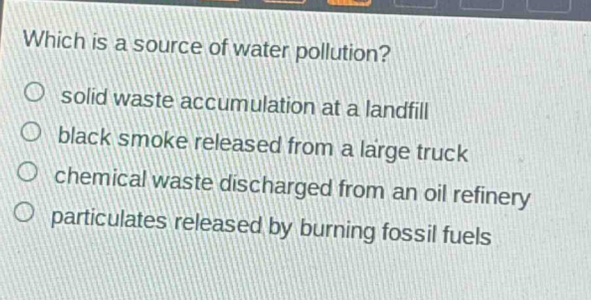 which is a source of water pollution?\no solid waste accumulation at a landfill\no black smoke released from a large truck\no chemical waste discharged from an oil refinery\no particulates released by burning fossil fuels