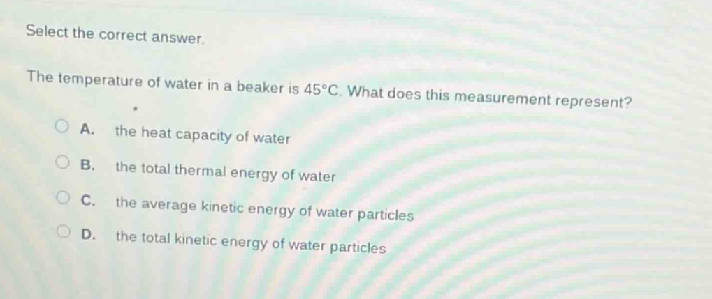 select the correct answer. the temperature of water in a beaker is 45°c. what does this measurement represent? a. the heat capacity of water b. the total thermal energy of water c. the average kinetic energy of water particles d. the total kinetic energy of water particles