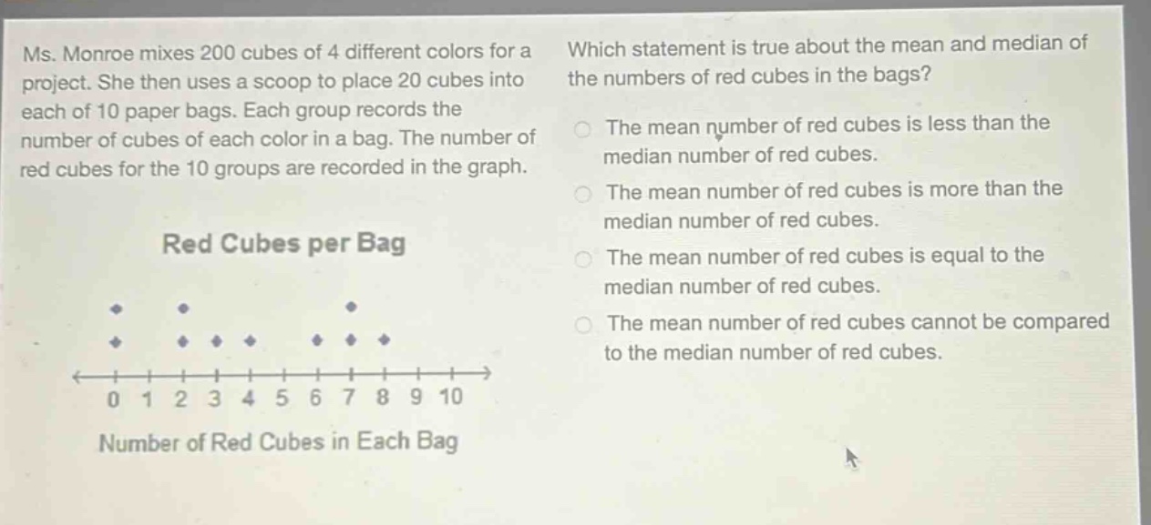 ms. monroe mixes 200 cubes of 4 different colors for a project. she then uses a scoop to place 20 cubes into each of 10 paper bags. each group records the number of cubes of each color in a bag. the number of red cubes for the 10 groups are recorded in the graph. which statement is true about the mean and median of the numbers of red cubes in the bags? the mean number of red cubes is less than the median number of red cubes. the mean number of red cubes is more than the median number of red cubes. the mean number of red cubes is equal to the median number of red cubes. the mean number of red cubes cannot be compared to the median number of red cubes. red cubes per bag number of red cubes in each bag