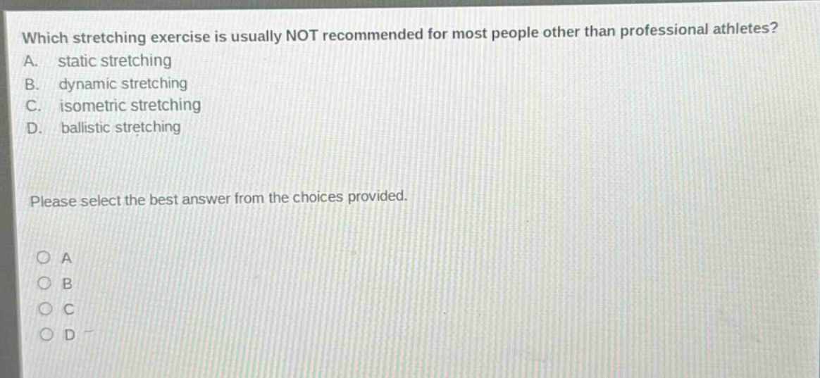 which stretching exercise is usually not recommended for most people other than professional athletes?\na. static stretching\nb. dynamic stretching\nc. isometric stretching\nd. ballistic stretching\nplease select the best answer from the choices provided.\no a\no b\no c\no d