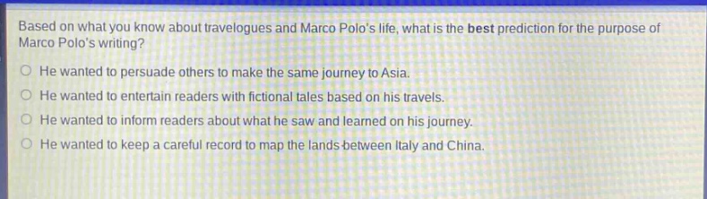 based on what you know about travelogues and marco polos life, what is the best prediction for the purpose of marco polos writing?\nhe wanted to persuade others to make the same journey to asia.\nhe wanted to entertain readers with fictional tales based on his travels.\nhe wanted to inform readers about what he saw and learned on his journey.\nhe wanted to keep a careful record to map the lands between italy and china.