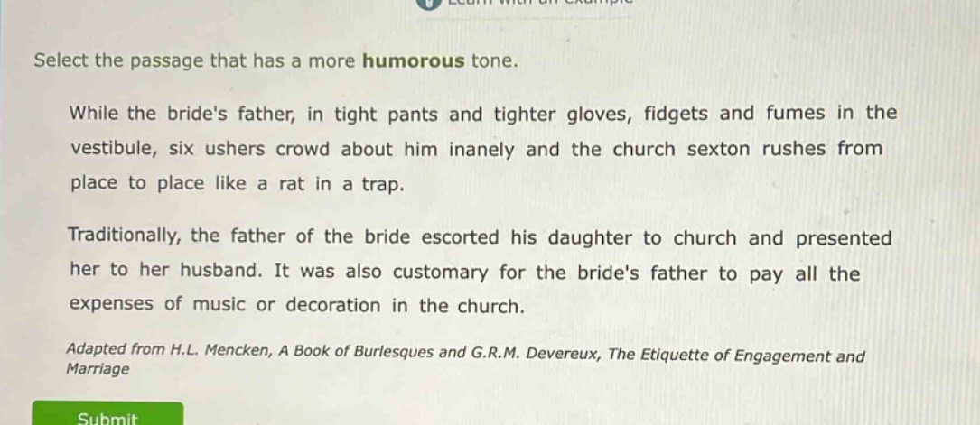 select the passage that has a more humorous tone.\nwhile the brides father, in tight pants and tighter gloves, fidgets and fumes in the vestibule, six ushers crowd about him inanely and the church sexton rushes from place to place like a rat in a trap.\ntraditionally, the father of the bride escorted his daughter to church and presented her to her husband. it was also customary for the brides father to pay all the expenses of music or decoration in the church.\nadapted from h.l. mencken, a book of burlesques and g.r.m. devereux, the etiquette of engagement and marriage