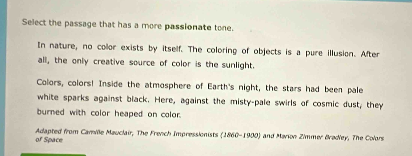 select the passage that has a more passionate tone.\nin nature, no color exists by itself. the coloring of objects is a pure illusion. after all, the only creative source of color is the sunlight.\ncolors, colors! inside the atmosphere of earths night, the stars had been pale white sparks against black. here, against the misty - pale swirls of cosmic dust, they burned with color heaped on color.\nadapted from camille mauclair, the french impressionists (1860 - 1900) and marion zimmer bradley, the colors of space