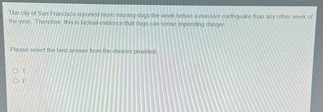 the city of san francisco reported more missing dogs the week before a massive earthquake than any other week of the year. therefore, this is factual evidence that dogs can sense impending danger. please select the best answer from the choices provided o t o f