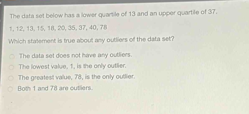 the data set below has a lower quartile of 13 and an upper quartile of 37.\n1, 12, 13, 15, 18, 20, 35, 37, 40, 78\nwhich statement is true about any outliers of the data set?\nthe data set does not have any outliers.\nthe lowest value, 1, is the only outlier.\nthe greatest value, 78, is the only outlier.\nboth 1 and 78 are outliers.