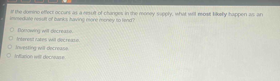 if the domino effect occurs as a result of changes in the money supply, what will most likely happen as an immediate result of banks having more money to lend?\nborrowing will decrease.\ninterest rates will decrease.\ninvesting will decrease.\ninflation will decrease.