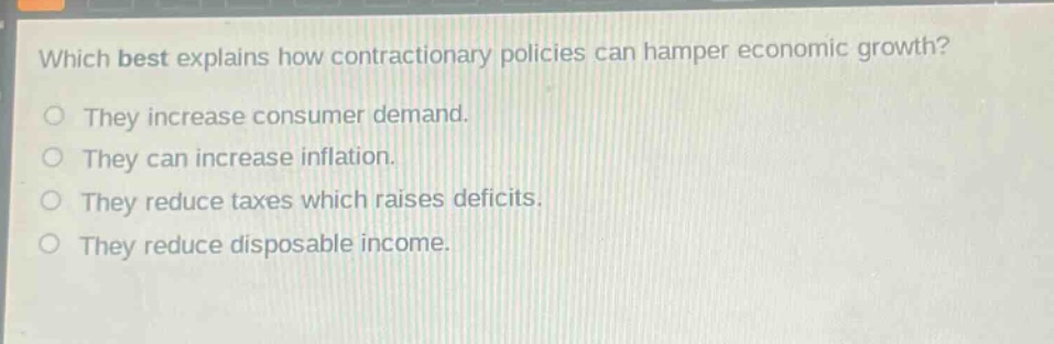 which best explains how contractionary policies can hamper economic growth?\nthey increase consumer demand.\nthey can increase inflation.\nthey reduce taxes which raises deficits.\nthey reduce disposable income.
