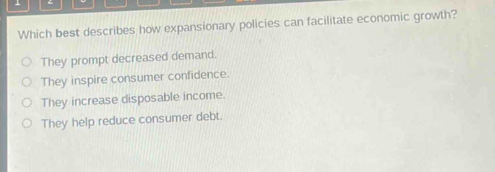 which best describes how expansionary policies can facilitate economic growth?\nthey prompt decreased demand.\nthey inspire consumer confidence.\nthey increase disposable income.\nthey help reduce consumer debt.