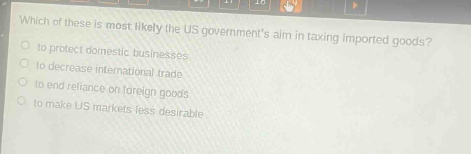 which of these is most likely the us governments aim in taxing imported goods?\n to protect domestic businesses\n to decrease international trade\n to end reliance on foreign goods\n to make us markets less desirable