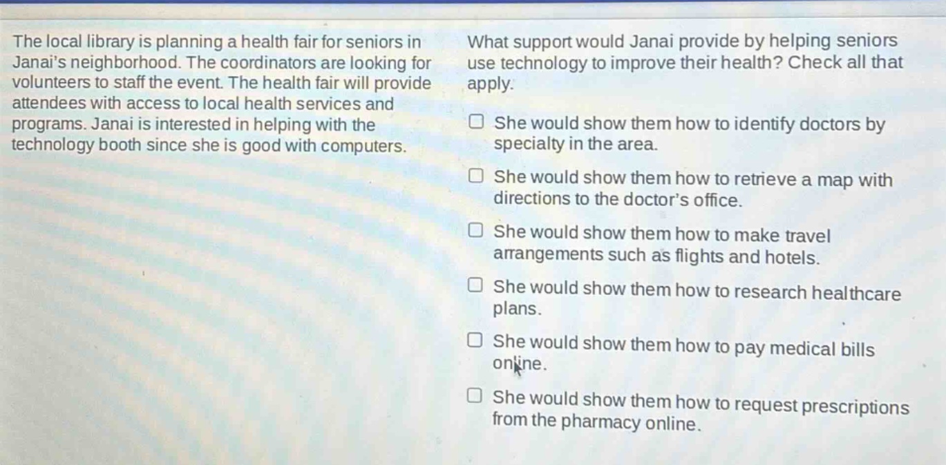 the local library is planning a health fair for seniors in janais neighborhood. the coordinators are looking for volunteers to staff the event. the health fair will provide attendees with access to local health services and programs. janai is interested in helping with the technology booth since she is good with computers. what support would janai provide by helping seniors use technology to improve their health? check all that apply. she would show them how to identify doctors by specialty in the area. she would show them how to retrieve a map with directions to the doctors office. she would show them how to make travel arrangements such as flights and hotels. she would show them how to research healthcare plans. she would show them how to pay medical bills online. she would show them how to request prescriptions from the pharmacy online.