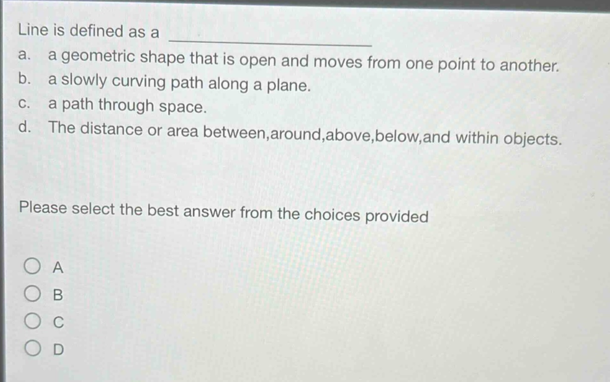 line is defined as a \na. a geometric shape that is open and moves from one point to another.\nb. a slowly curving path along a plane.\nc. a path through space.\nd. the distance or area between,around,above,below,and within objects.\nplease select the best answer from the choices provided\na\nb\nc\nd