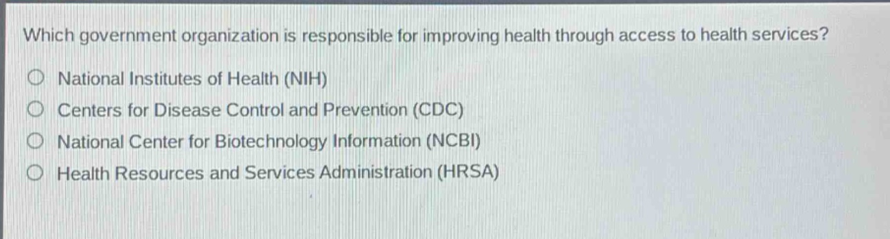 which government organization is responsible for improving health through access to health services?\nnational institutes of health (nih)\ncenters for disease control and prevention (cdc)\nnational center for biotechnology information (ncbi)\nhealth resources and services administration (hrsa)
