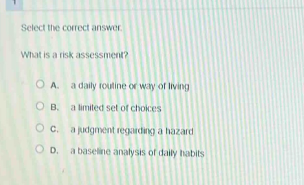 select the correct answer.\nwhat is a risk assessment?\na. a daily routine or way of living\nb. a limited set of choices\nc. a judgment regarding a hazard\nd. a baseline analysis of daily habits