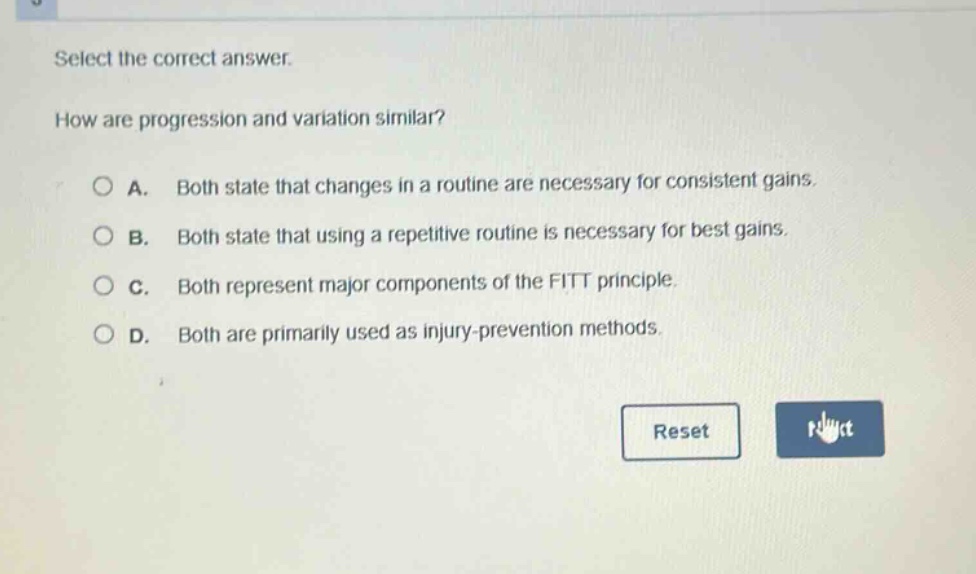 select the correct answer.\nhow are progression and variation similar?\na. both state that changes in a routine are necessary for consistent gains.\nb. both state that using a repetitive routine is necessary for best gains.\nc. both represent major components of the fitt principle.\nd. both are primarily used as injury - prevention methods.
