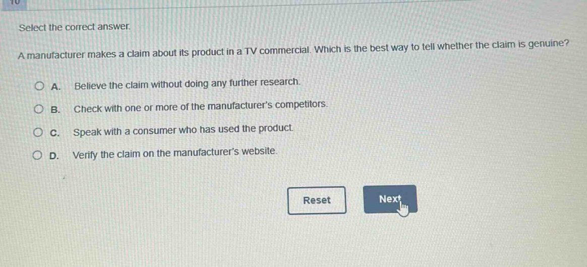 select the correct answer.\na manufacturer makes a claim about its product in a tv commercial. which is the best way to tell whether the claim is genuine?\na. believe the claim without doing any further research.\nb. check with one or more of the manufacturers competitors.\nc. speak with a consumer who has used the product.\nd. verify the claim on the manufacturers website.