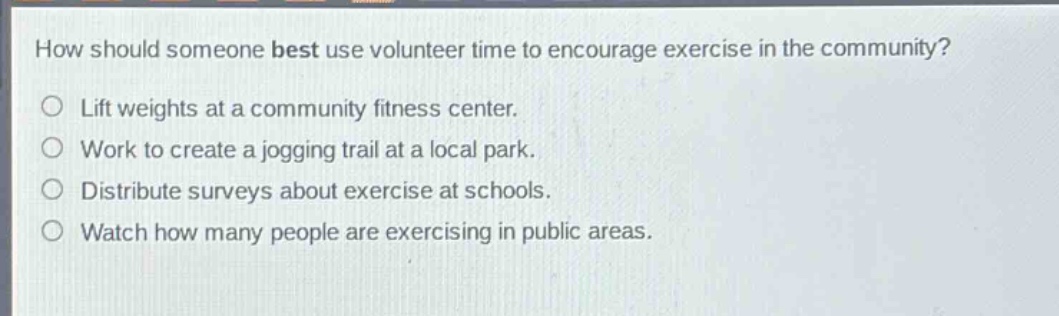 how should someone best use volunteer time to encourage exercise in the community?\nlift weights at a community fitness center.\nwork to create a jogging trail at a local park.\ndistribute surveys about exercise at schools.\nwatch how many people are exercising in public areas.
