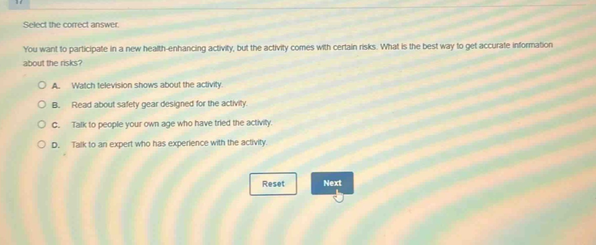 select the correct answer.\nyou want to participate in a new health - enhancing activity, but the activity comes with certain risks. what is the best way to get accurate information about the risks?\na. watch television shows about the activity.\nb. read about safety gear designed for the activity.\nc. talk to people your own age who have tried the activity.\nd. talk to an expert who has experience with the activity.