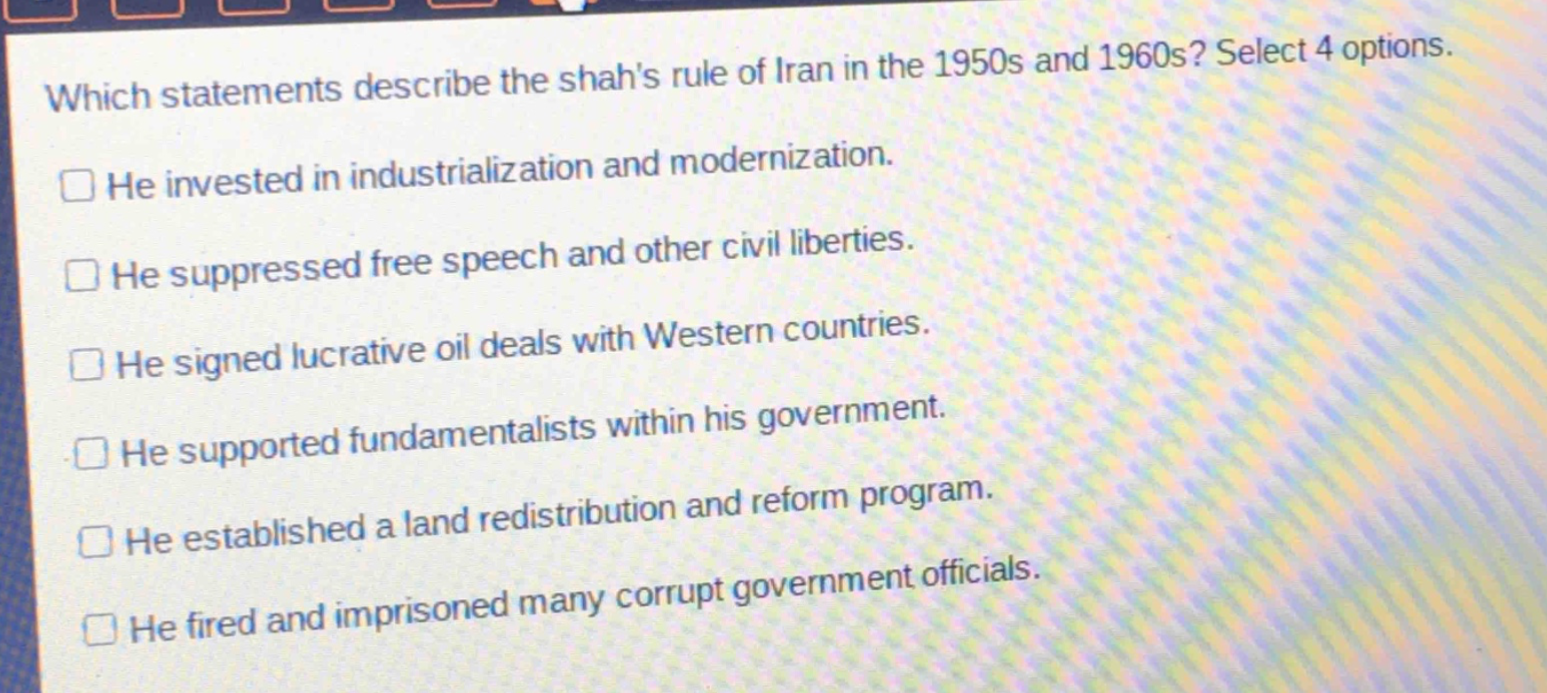 which statements describe the shahs rule of iran in the 1950s and 1960s? select 4 options.\nhe invested in industrialization and modernization.\nhe suppressed free speech and other civil liberties.\nhe signed lucrative oil deals with western countries.\nhe supported fundamentalists within his government.\nhe established a land redistribution and reform program.\nhe fired and imprisoned many corrupt government officials.
