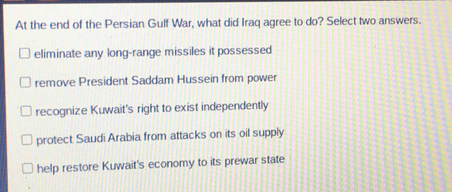 at the end of the persian gulf war, what did iraq agree to do? select two answers.\neliminate any long - range missiles it possessed\nremove president saddam hussein from power\nrecognize kuwaits right to exist independently\nprotect saudi arabia from attacks on its oil supply\nhelp restore kuwaits economy to its prewar state