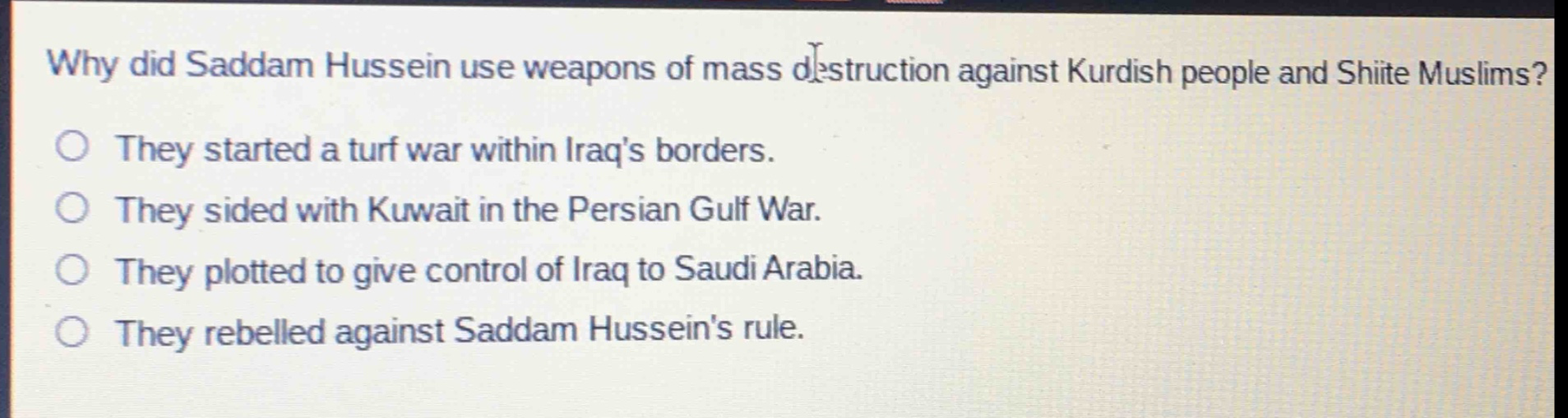 why did saddam hussein use weapons of mass destruction against kurdish people and shiite muslims?\nthey started a turf war within iraqs borders.\nthey sided with kuwait in the persian gulf war.\nthey plotted to give control of iraq to saudi arabia.\nthey rebelled against saddam husseins rule.