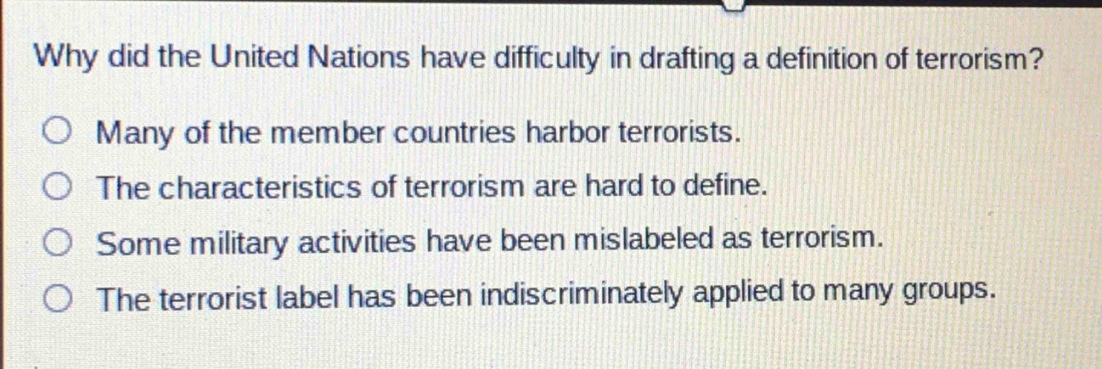 why did the united nations have difficulty in drafting a definition of terrorism?\nmany of the member countries harbor terrorists.\nthe characteristics of terrorism are hard to define.\nsome military activities have been mislabeled as terrorism.\nthe terrorist label has been indiscriminately applied to many groups.