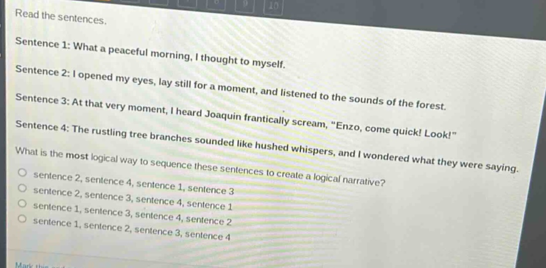 read the sentences.\nsentence 1: what a peaceful morning, i thought to myself.\nsentence 2: i opened my eyes, lay still for a moment, and listened to the sounds of the forest.\nsentence 3: at that very moment, i heard joaquin frantically scream, \enzo, come quick! look!\\nsentence 4: the rustling tree branches sounded like hushed whispers, and i wondered what they were saying.\nwhat is the most logical way to sequence these sentences to create a logical narrative?\n○ sentence 2, sentence 4, sentence 1, sentence 3\n○ sentence 2, sentence 3, sentence 4, sentence 1\n○ sentence 1, sentence 3, sentence 4, sentence 2\n○ sentence 1, sentence 2, sentence 3, sentence 4