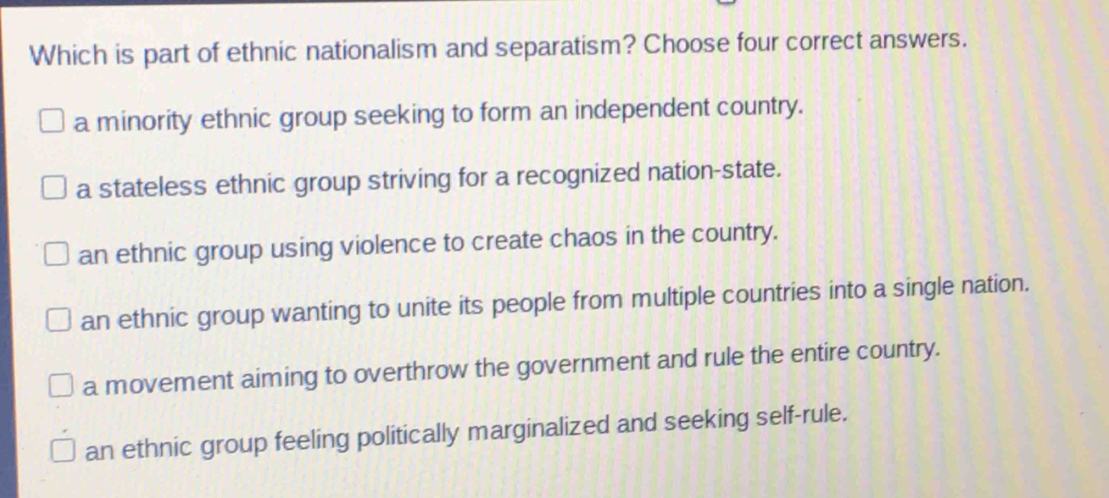 which is part of ethnic nationalism and separatism? choose four correct answers.\n□ a minority ethnic group seeking to form an independent country.\n□ a stateless ethnic group striving for a recognized nation - state.\n□ an ethnic group using violence to create chaos in the country.\n□ an ethnic group wanting to unite its people from multiple countries into a single nation.\n□ a movement aiming to overthrow the government and rule the entire country.\n□ an ethnic group feeling politically marginalized and seeking self - rule.