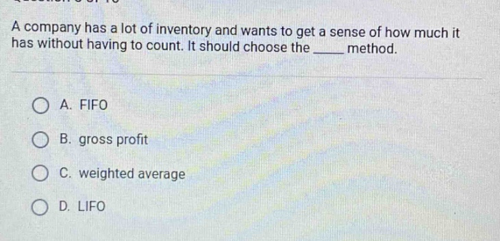 a company has a lot of inventory and wants to get a sense of how much it has without having to count. it should choose the ____ method.\na. fifo\nb. gross profit\nc. weighted average\nd. lifo