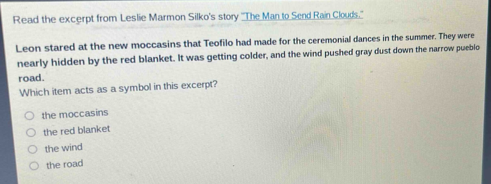 read the excerpt from leslie marmon silkos story \the man to send rain clouds.\ leon stared at the new moccasins that teofilo had made for the ceremonial dances in the summer. they were nearly hidden by the red blanket. it was getting colder, and the wind pushed gray dust down the narrow pueblo road. which item acts as a symbol in this excerpt? the moccasins the red blanket the wind the road