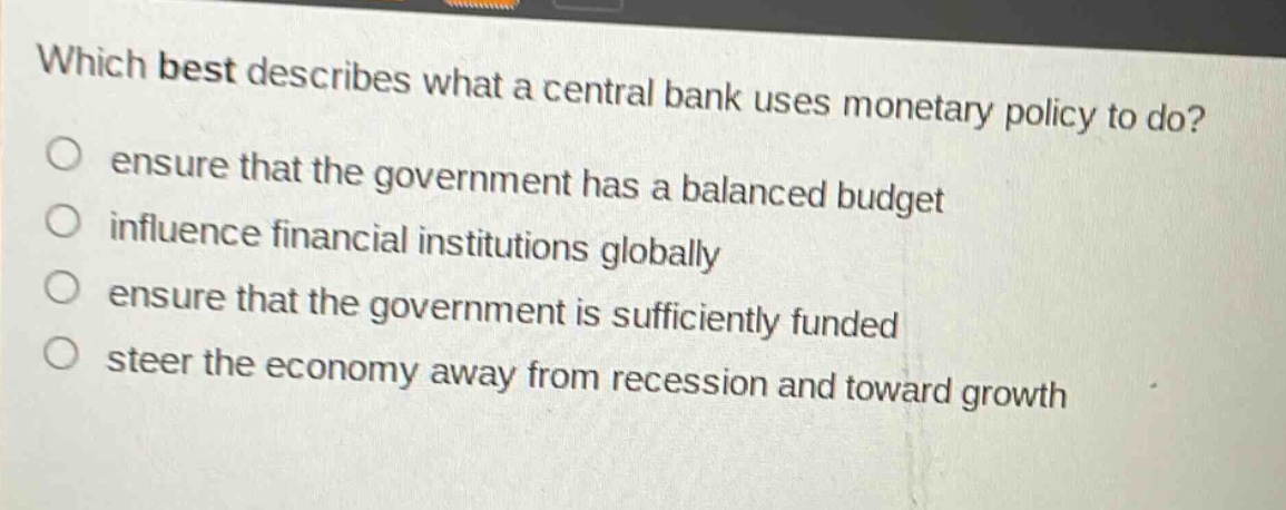 which best describes what a central bank uses monetary policy to do?\nensure that the government has a balanced budget\ninfluence financial institutions globally\nensure that the government is sufficiently funded\nsteer the economy away from recession and toward growth