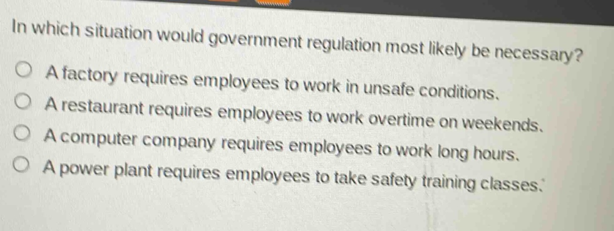 in which situation would government regulation most likely be necessary?\na factory requires employees to work in unsafe conditions.\na restaurant requires employees to work overtime on weekends.\na computer company requires employees to work long hours.\na power plant requires employees to take safety training classes.