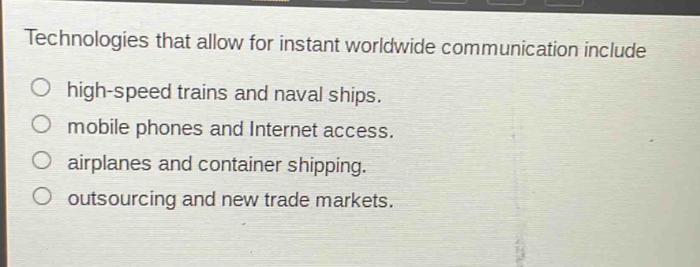 technologies that allow for instant worldwide communication include\n○ high - speed trains and naval ships.\n○ mobile phones and internet access.\n○ airplanes and container shipping.\n○ outsourcing and new trade markets.