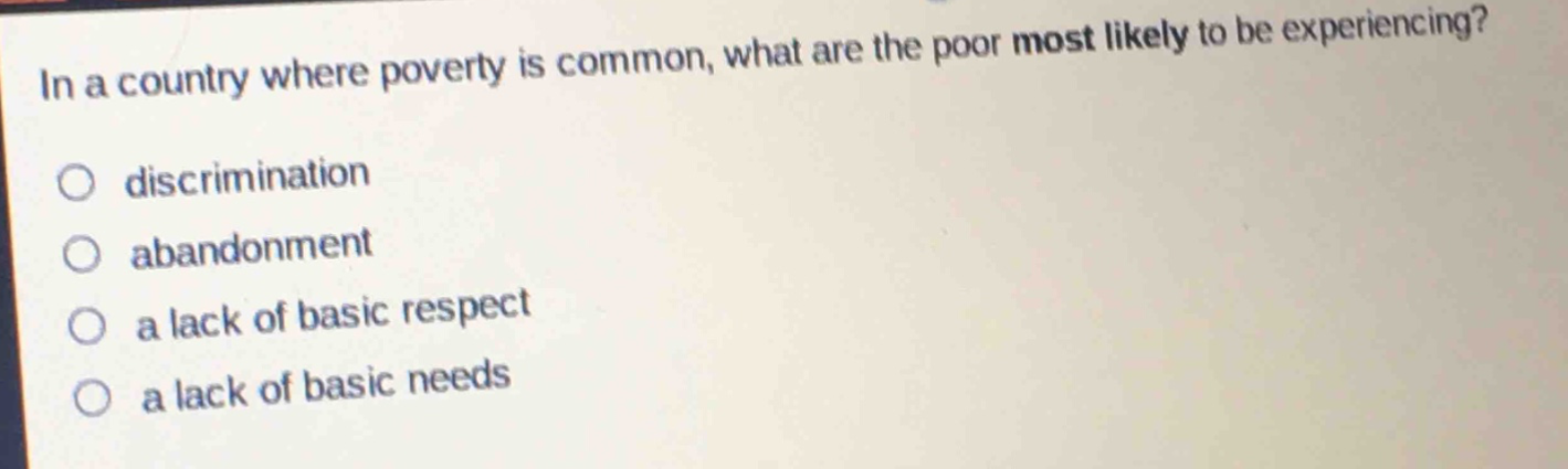 in a country where poverty is common, what are the poor most likely to be experiencing?\ndiscrimination\nabandonment\na lack of basic respect\na lack of basic needs