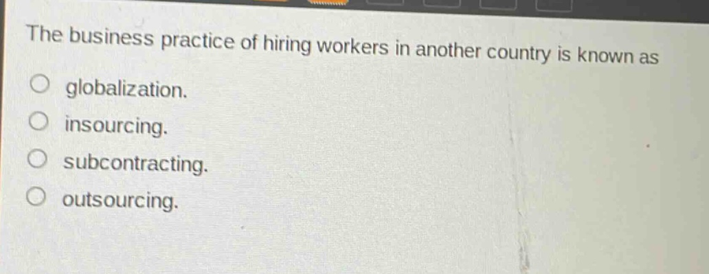 the business practice of hiring workers in another country is known as\n○ globalization.\n○ insourcing.\n○ subcontracting.\n○ outsourcing.
