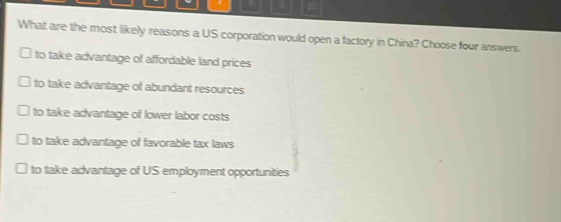 what are the most likely reasons a us corporation would open a factory in china? choose four answers.\n□ to take advantage of affordable land prices\n□ to take advantage of abundant resources\n□ to take advantage of lower labor costs\n□ to take advantage of favorable tax laws\n□ to take advantage of us employment opportunities