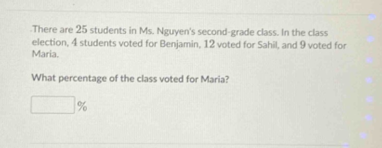 there are 25 students in ms. nguyens second - grade class. in the class election, 4 students voted for benjamin, 12 voted for sahil, and 9 voted for maria. what percentage of the class voted for maria? %