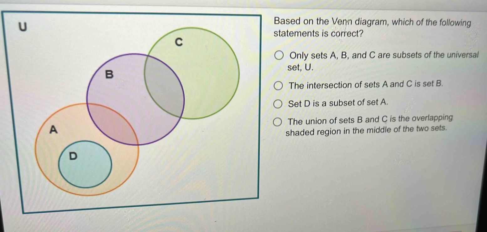 based on the venn diagram, which of the following statements is correct?\nonly sets a, b, and c are subsets of the universal set, u.\nthe intersection of sets a and c is set b.\nset d is a subset of set a.\nthe union of sets b and c is the overlapping shaded region in the middle of the two sets.