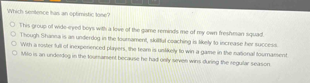 which sentence has an optimistic tone?\nthis group of wide - eyed boys with a love of the game reminds me of my own freshman squad.\nthough shanna is an underdog in the tournament, skillful coaching is likely to increase her success.\nwith a roster full of inexperienced players, the team is unlikely to win a game in the national tournament.\nmilo is an underdog in the tournament because he had only seven wins during the regular season.