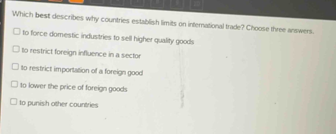 which best describes why countries establish limits on international trade? choose three answers.\n□ to force domestic industries to sell higher quality goods\n□ to restrict foreign influence in a sector\n□ to restrict importation of a foreign good\n□ to lower the price of foreign goods\n□ to punish other countries